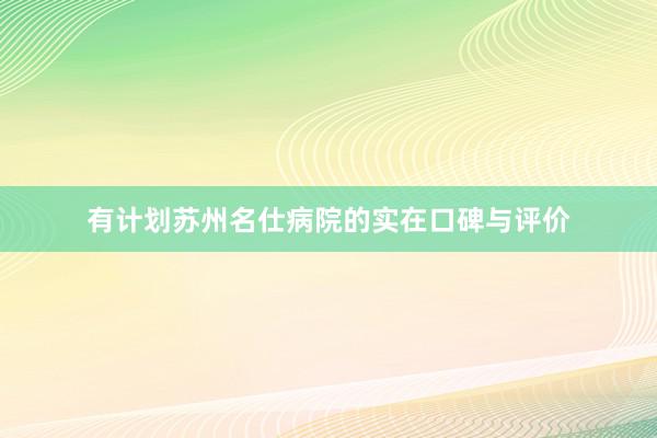 有计划苏州名仕病院的实在口碑与评价